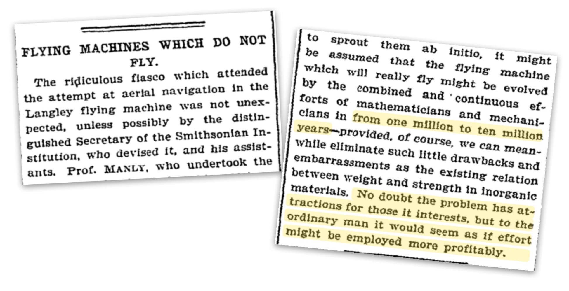 “In 1903, The New York Times published an article about flying machines. They stated that it would take the combined efforts of all Mathematicians and mechanics 1-to-10 million years for powered flight to be achieved. Anyway, about 9 weeks later, the Wright brothers achieved powered flight for the first time.”